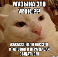 музыка это урок::?? Ахахахх))Для нас это столовая и игра давай общаться!