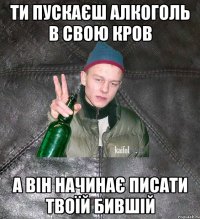 ти пускаєш алкоголь в свою кров а він начинає писати твоїй бившій