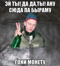 эй ты! да да,ты! ану сюда па быраму гони монету