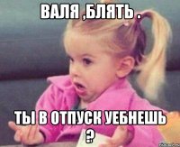 Валя ,блять . Ты в отпуск уебнешь ?