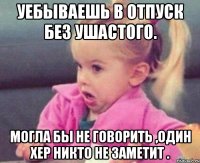 Уебываешь в отпуск без ушастого. Могла бы не говорить ,один хер никто не заметит .