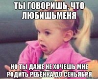 ты говоришь, что любишьменя но ты даже не хочешь мне родить ребёнка до сеньября