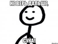 Не верь дальше, сука!