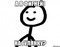 а я фигней) на гулянку?