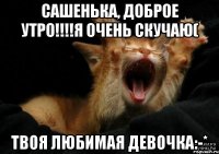 Сашенька, Доброе Утро!!!!Я очень скучаю( Твоя любимая девочка:-*