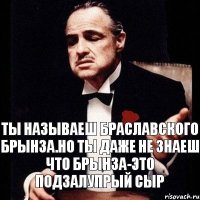 ты называеш Браславского Брынза.но ты даже не знаеш что Брынза-это подзалупрый сыр