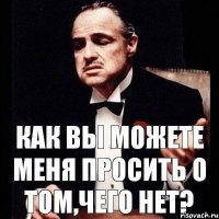 Как вы можете меня просить о том,чего нет?