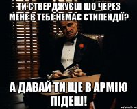 ти стверджуєш шо через мене в тебе немає стипендії? А давай ти ще в армію підеш!