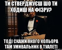 ти стверджуєш шо ти ходиш на фізру? тоді скажи якого кольора там умивальник в туалеті