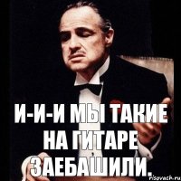 И-и-и мы такие на гитаре заебашили.