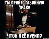 Ты принёс газонную траву чтоб я её курил?