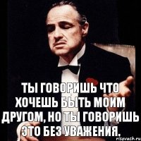 Ты говоришь что хочешь быть моим другом, но ты говоришь это без уважения.