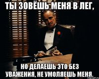 Ты зовёшь меня в лег, но делаешь это без уважения, не умоляешь меня.