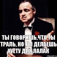 Ты говоришь,что ты траль, Но ты делаешь хуету для лалак