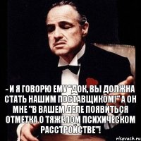 - и я говорю ему "док, вы должна стать нашим поставщиком!" а он мне "в вашем деле появиться отметка о тяжелом психическом расстройстве"!