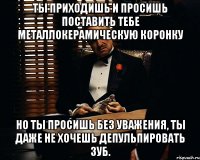 Ты приходишь и просишь поставить тебе металлокерамическую коронку но ты просишь без уважения, ты даже не хочешь депульпировать зуб.