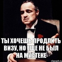 ты хочешь продлить визу, но еще не был на мустеке