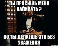 ты просишь меня написать ? но ты делаешь это без уважения