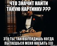 Что значит найти такую картинку ??? Это ты, так выглядишь когда пытаешься меня наебать ))))