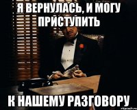 я вернулась, и могу приступить к нашему разговору