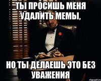 Ты просишь меня удалить мемы, Но ты делаешь это без уважения