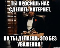 Ты просишь нас сделать интернет, но ты делаешь это без уважения !