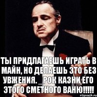 Ты придлагаешь играть в майн, но делаешь это без увжения. _Рок казни его этого сметного Ваню!!!!!