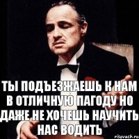 Ты подъезжаешь к нам в отличную пагоду но даже не хочешь научить нас водить