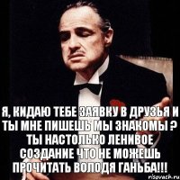 я, кидаю тебе заявку в друзья и ТЫ МНЕ ПИШЕШЬ МЫ ЗНАКОМЫ ? ТЫ НАСТОЛЬКО ЛЕНИВОЕ СОЗДАНИЕ ЧТО НЕ МОЖЕШЬ ПРОЧИТАТЬ ВОЛОДЯ ГАНЬБА!!!