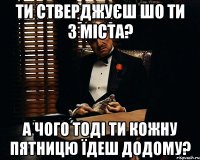 ти стверджуєш шо ти з міста? а чого тоді ти кожну пятницю їдеш додому?