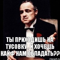 Ты приходишь на тусовку , и хочешь кайф нам обладать??