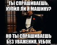 ты спрашиваешь, купил ли я машину? но ты спрашиваешь без уважения, уебок