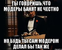 ты говоришь,что модеры банят не честно но будь ты сам модером делал бы так же