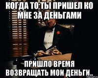 Когда то ты пришел ко мне за деньгами пришло время возвращать мои деньги..