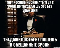 Ты просишь не снимать тебя с роли, но ты делаешь это без уважения Ты даже посты не пишешь в обещанные сроки.