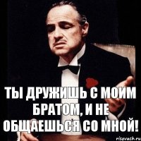 Ты дружишь с моим братом, и не общаешься со мной!