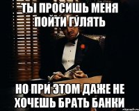 Ты просишь меня пойти гулять но при этом даже не хочешь брать банки