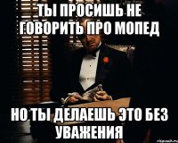 Ты просишь не говорить про мопед но ты делаешь это без уважения