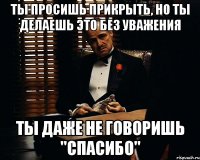 ты просишь прикрыть, но ты делаешь это без уважения ты даже не говоришь "спасибо"