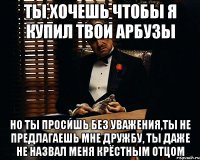 Ты хочешь чтобы я купил твои арбузы Но ты просишь без уважения,ты не предлагаешь мне дружбу, ты даже не назвал меня крёстным отцом