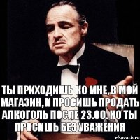 Ты приходишь ко мне, в мой магазин, и просишь продать алкоголь после 23.00. Но ты просишь без уважения