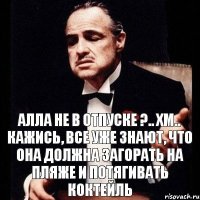 Алла не в отпуске ?.. Хм.. Кажись, все уже знают, что она должна загорать на пляже и потягивать коктейль