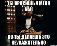 Ты просишь у меня ББК Но ты делаешь это неуважительно