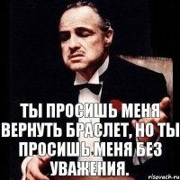 Ты просишь меня вернуть браслет, но ты просишь меня без уважения.