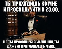 ты приходишь ко мне и просишь уйти в 23.00, но ты просишь без уважения, ты даже не приглашаешь меня.