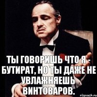 Ты говоришь что я - бутират, но ты даже не увлажняешь винтоваров.