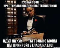 ПУСКАЙ ТВОИ КРИСТИНЫВИКИАЛЕНЫНАСТИАНЖЕЛИКИ ИДУТ НА ХУЙ -_- ТЫ ТОЛЬКО МОЙ!А ВЫ ПРИКРОЙТЕ ГЛАЗА НА ЕГО!