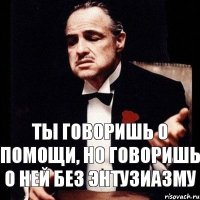 Ты говоришь о помощи, но говоришь о ней без энтузиазму