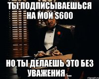 Ты подписываешься на мой S600 но ты делаешь это без уважения ...