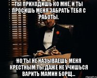 Ты приходишь ко мне, и ты просишь меня забрать тебя с работы. Но ты не называешь меня крестным.Ты даже не учишься варить мамин борщ...